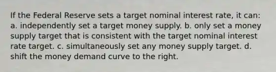 If the Federal Reserve sets a target nominal interest rate, it can: a. independently set a target money supply. b. only set a money supply target that is consistent with the target nominal interest rate target. c. simultaneously set any money supply target. d. shift the money demand curve to the right.