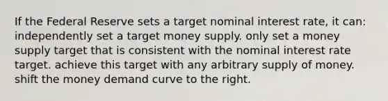 If the Federal Reserve sets a target nominal interest rate, it can: independently set a target money supply. only set a money supply target that is consistent with the nominal interest rate target. achieve this target with any arbitrary <a href='https://www.questionai.com/knowledge/kUIOOoB75i-supply-of-money' class='anchor-knowledge'>supply of money</a>. shift the money demand curve to the right.