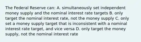 The Federal Reserve can: A. simultaneously set independent money supply and the nominal interest rate targets B. only target the nominal interest rate, not the money supply C. only set a money supply target that is inconsistent with a nominal interest rate target, and vice versa D. only target the money supply, not the nominal interest rate