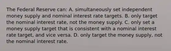 The Federal Reserve can: A. simultaneously set independent money supply and nominal interest rate targets. B. only target the nominal interest rate, not the money supply. C. only set a money supply target that is consistent with a nominal interest rate target, and vice versa. D. only target the money supply, not the nominal interest rate.