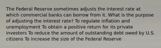 The Federal Reserve sometimes adjusts the interest rate at which commercial banks can borrow from it. What is the purpose of adjusting the interest rate? To regulate inflation and unemployment To obtain a positive return for its private investors To reduce the amount of outstanding debt owed by U.S. citizens To increase the size of the Federal Reserve