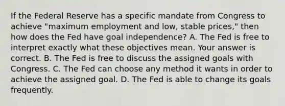 If the Federal Reserve has a specific mandate from Congress to achieve​ "maximum employment and​ low, stable​ prices," then how does the Fed have goal​ independence? A. The Fed is free to interpret exactly what these objectives mean. Your answer is correct. B. The Fed is free to discuss the assigned goals with Congress. C. The Fed can choose any method it wants in order to achieve the assigned goal. D. The Fed is able to change its goals frequently.