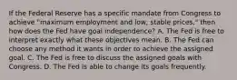 If the Federal Reserve has a specific mandate from Congress to achieve​ "maximum employment and​ low, stable​ prices," then how does the Fed have goal​ independence? A. The Fed is free to interpret exactly what these objectives mean. B. The Fed can choose any method it wants in order to achieve the assigned goal. C. The Fed is free to discuss the assigned goals with Congress. D. The Fed is able to change its goals frequently.