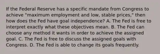 If the Federal Reserve has a specific mandate from Congress to achieve​ "maximum employment and​ low, stable​ prices," then how does the Fed have goal​ independence? A. The Fed is free to interpret exactly what these objectives mean. B. The Fed can choose any method it wants in order to achieve the assigned goal. C. The Fed is free to discuss the assigned goals with Congress. D. The Fed is able to change its goals frequently.