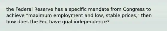 the Federal Reserve has a specific mandate from Congress to achieve​ "maximum employment and​ low, stable​ prices," then how does the Fed have goal​ independence?