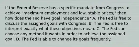 If the Federal Reserve has a specific mandate from Congress to achieve​ "maximum employment and​ low, stable​ prices," then how does the Fed have goal​ independence? A. The Fed is free to discuss the assigned goals with Congress. B. The Fed is free to interpret exactly what these objectives mean. C. The Fed can choose any method it wants in order to achieve the assigned goal. D. The Fed is able to change its goals frequently.