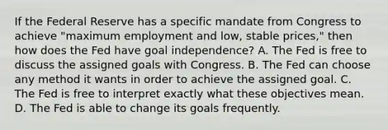 If the Federal Reserve has a specific mandate from Congress to achieve​ "maximum employment and​ low, stable​ prices," then how does the Fed have goal​ independence? A. The Fed is free to discuss the assigned goals with Congress. B. The Fed can choose any method it wants in order to achieve the assigned goal. C. The Fed is free to interpret exactly what these objectives mean. D. The Fed is able to change its goals frequently.