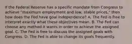 If the Federal Reserve has a specific mandate from Congress to achieve "maximum employment and low, stable prices," then how does the Fed have goal independence? A. The Fed is free to interpret exactly what these objectives mean. B. The Fed can choose any method it wants in order to achieve the assigned goal. C. The Fed is free to discuss the assigned goals with Congress. D. The Fed is able to change its goals frequently.