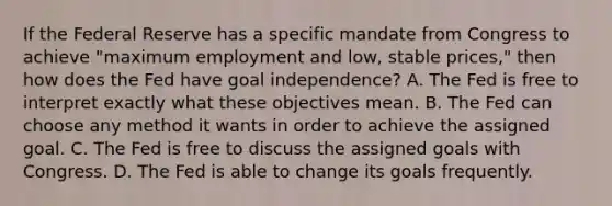 If the Federal Reserve has a specific mandate from Congress to achieve "maximum employment and low, stable prices," then how does the Fed have goal independence? A. The Fed is free to interpret exactly what these objectives mean. B. The Fed can choose any method it wants in order to achieve the assigned goal. C. The Fed is free to discuss the assigned goals with Congress. D. The Fed is able to change its goals frequently.