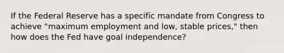 If the Federal Reserve has a specific mandate from Congress to achieve "maximum employment and low, stable prices," then how does the Fed have goal independence?