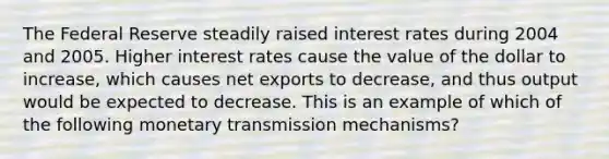 The Federal Reserve steadily raised interest rates during 2004 and 2005. Higher interest rates cause the value of the dollar to increase, which causes net exports to decrease, and thus output would be expected to decrease. This is an example of which of the following monetary transmission​ mechanisms?