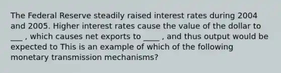 The Federal Reserve steadily raised interest rates during 2004 and 2005. Higher interest rates cause the value of the dollar to ___ ​, which causes net exports to ____ ​, and thus output would be expected to This is an example of which of the following monetary transmission​ mechanisms?