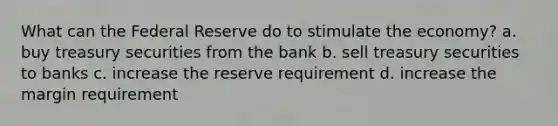 What can the Federal Reserve do to stimulate the economy? a. buy treasury securities from the bank b. sell treasury securities to banks c. increase the reserve requirement d. increase the margin requirement