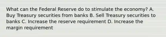 What can the Federal Reserve do to stimulate the economy? A. Buy Treasury securities from banks B. Sell Treasury securities to banks C. Increase the reserve requirement D. Increase the margin requirement