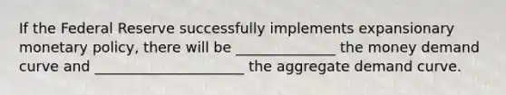 If the Federal Reserve successfully implements expansionary monetary policy, there will be ______________ the money demand curve and _____________________ the aggregate demand curve.