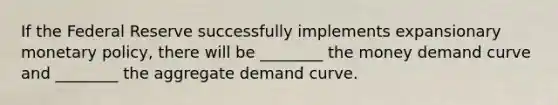 If the Federal Reserve successfully implements expansionary monetary policy, there will be ________ the money demand curve and ________ the aggregate demand curve.