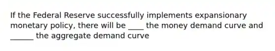 If the Federal Reserve successfully implements expansionary monetary policy, there will be ____ the money demand curve and ______ the aggregate demand curve