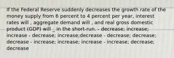 If the Federal Reserve suddenly decreases the growth rate of the money supply from 6 percent to 4 percent per year, interest rates will , aggregate demand will , and real gross domestic product (GDP) will _ in the short-run. - decrease; increase; increase - decrease; increase;decrease - decrease; decrease; decrease - increase; increase; increase - increase; decrease; decrease