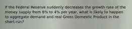 If the Federal Reserve suddenly decreases the growth rate of the money supply from 6% to 4% per year, what is likely to happen to aggregate demand and real Gross Domestic Product in the short-run?