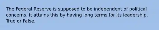 The Federal Reserve is supposed to be independent of political concerns. It attains this by having long terms for its leadership. True or False.