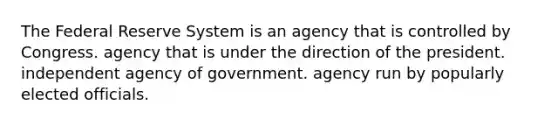 The Federal Reserve System is an agency that is controlled by Congress. agency that is under the direction of the president. independent agency of government. agency run by popularly elected officials.