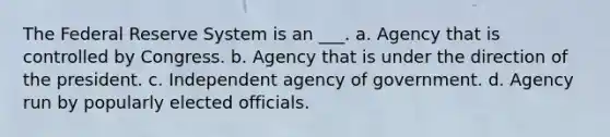 The Federal Reserve System is an ___. a. Agency that is controlled by Congress. b. Agency that is under the direction of the president. c. Independent agency of government. d. Agency run by popularly elected officials.