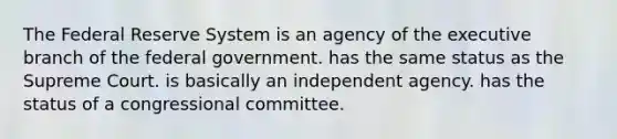 The Federal Reserve System is an agency of the executive branch of the federal government. has the same status as the Supreme Court. is basically an independent agency. has the status of a congressional committee.