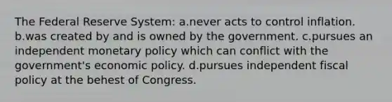 The Federal Reserve System: a.never acts to control inflation. b.was created by and is owned by the government. c.pursues an independent monetary policy which can conflict with the government's economic policy. d.pursues independent fiscal policy at the behest of Congress.