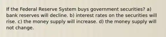 If the Federal Reserve System buys government securities? a) bank reserves will decline. b) interest rates on the securities will rise. c) the money supply will increase. d) the money supply will not change.