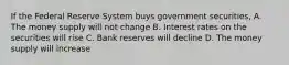 If the Federal Reserve System buys government securities, A. The money supply will not change B. Interest rates on the securities will rise C. Bank reserves will decline D. The money supply will increase