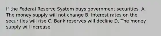 If the Federal Reserve System buys government securities, A. The money supply will not change B. Interest rates on the securities will rise C. Bank reserves will decline D. The money supply will increase