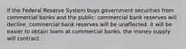 If the Federal Reserve System buys government securities from commercial banks and the public: commercial bank reserves will decline. commercial bank reserves will be unaffected. it will be easier to obtain loans at commercial banks. the money supply will contract.