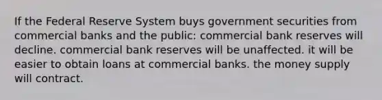 If the Federal Reserve System buys government securities from commercial banks and the public: commercial bank reserves will decline. commercial bank reserves will be unaffected. it will be easier to obtain loans at commercial banks. the money supply will contract.