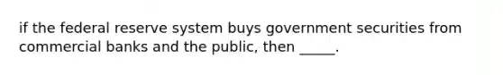 if the federal reserve system buys government securities from commercial banks and the public, then _____.