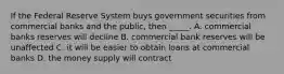 If the Federal Reserve System buys government securities from commercial banks and the public, then _____. A. commercial banks reserves will decline B. commercial bank reserves will be unaffected C. it will be easier to obtain loans at commercial banks D. the money supply will contract