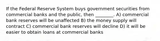 If the Federal Reserve System buys government securities from commercial banks and the public, then ________. A) commercial bank reserves will be unaffected B) the money supply will contract C) commercial bank reserves will decline D) it will be easier to obtain loans at commercial banks