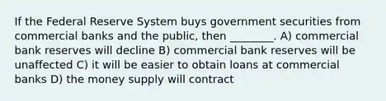 If the Federal Reserve System buys government securities from commercial banks and the public, then ________. A) commercial bank reserves will decline B) commercial bank reserves will be unaffected C) it will be easier to obtain loans at commercial banks D) the money supply will contract