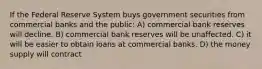 If the Federal Reserve System buys government securities from commercial banks and the public: A) commercial bank reserves will decline. B) commercial bank reserves will be unaffected. C) it will be easier to obtain loans at commercial banks. D) the money supply will contract