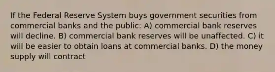 If the Federal Reserve System buys government securities from commercial banks and the public: A) commercial bank reserves will decline. B) commercial bank reserves will be unaffected. C) it will be easier to obtain loans at commercial banks. D) the money supply will contract