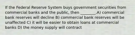 If the Federal Reserve System buys government securities from commercial banks and the public, then ________.A) commercial bank reserves will decline B) commercial bank reserves will be unaffected C) it will be easier to obtain loans at commercial banks D) the money supply will contract