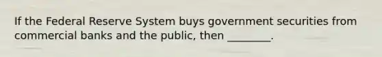 If the Federal Reserve System buys government securities from commercial banks and the public, then ________.