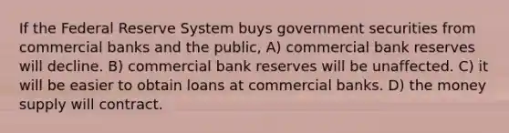 If the Federal Reserve System buys government securities from commercial banks and the public, A) commercial bank reserves will decline. B) commercial bank reserves will be unaffected. C) it will be easier to obtain loans at commercial banks. D) the money supply will contract.