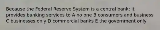 Because the Federal Reserve System is a central bank; it provides banking services to A no one B consumers and business C businesses only D commercial banks E the government only