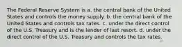 The Federal Reserve System is a. the central bank of the United States and controls the money supply. b. the central bank of the United States and controls tax rates. c. under the direct control of the U.S. Treasury and is the lender of last resort. d. under the direct control of the U.S. Treasury and controls the tax rates.