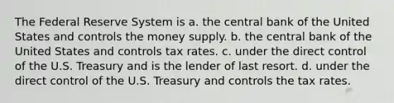 The Federal Reserve System is a. the central bank of the United States and controls the money supply. b. the central bank of the United States and controls tax rates. c. under the direct control of the U.S. Treasury and is the lender of last resort. d. under the direct control of the U.S. Treasury and controls the tax rates.