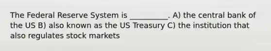 The Federal Reserve System is __________. A) the central bank of the US B) also known as the US Treasury C) the institution that also regulates stock markets