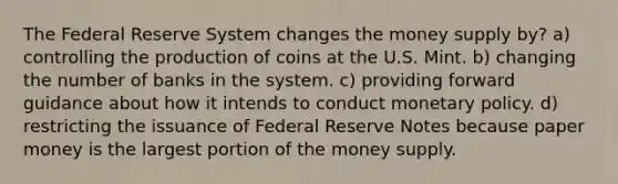 The Federal Reserve System changes the money supply by? a) controlling the production of coins at the U.S. Mint. b) changing the number of banks in the system. c) providing forward guidance about how it intends to conduct monetary policy. d) restricting the issuance of Federal Reserve Notes because paper money is the largest portion of the money supply.