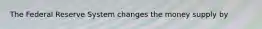 The Federal Reserve System changes the money supply by