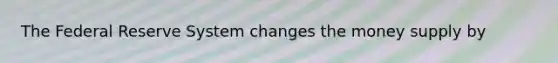 The Federal Reserve System changes the money supply by