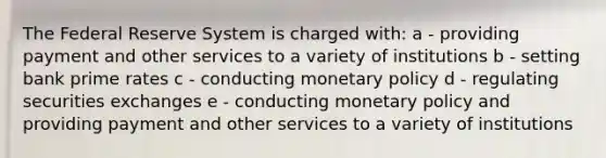 The Federal Reserve System is charged with: a - providing payment and other services to a variety of institutions b - setting bank prime rates c - conducting monetary policy d - regulating securities exchanges e - conducting monetary policy and providing payment and other services to a variety of institutions